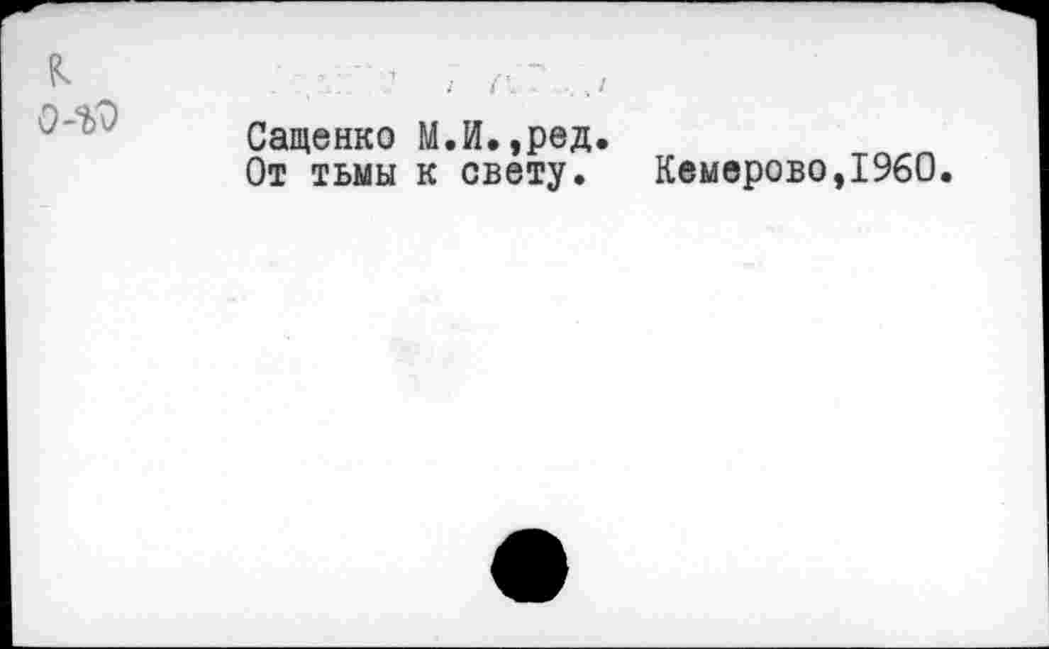 ﻿к
0-^
Сащенко М.И.,ред.
От тьмы к свету. Кемерово,I960.